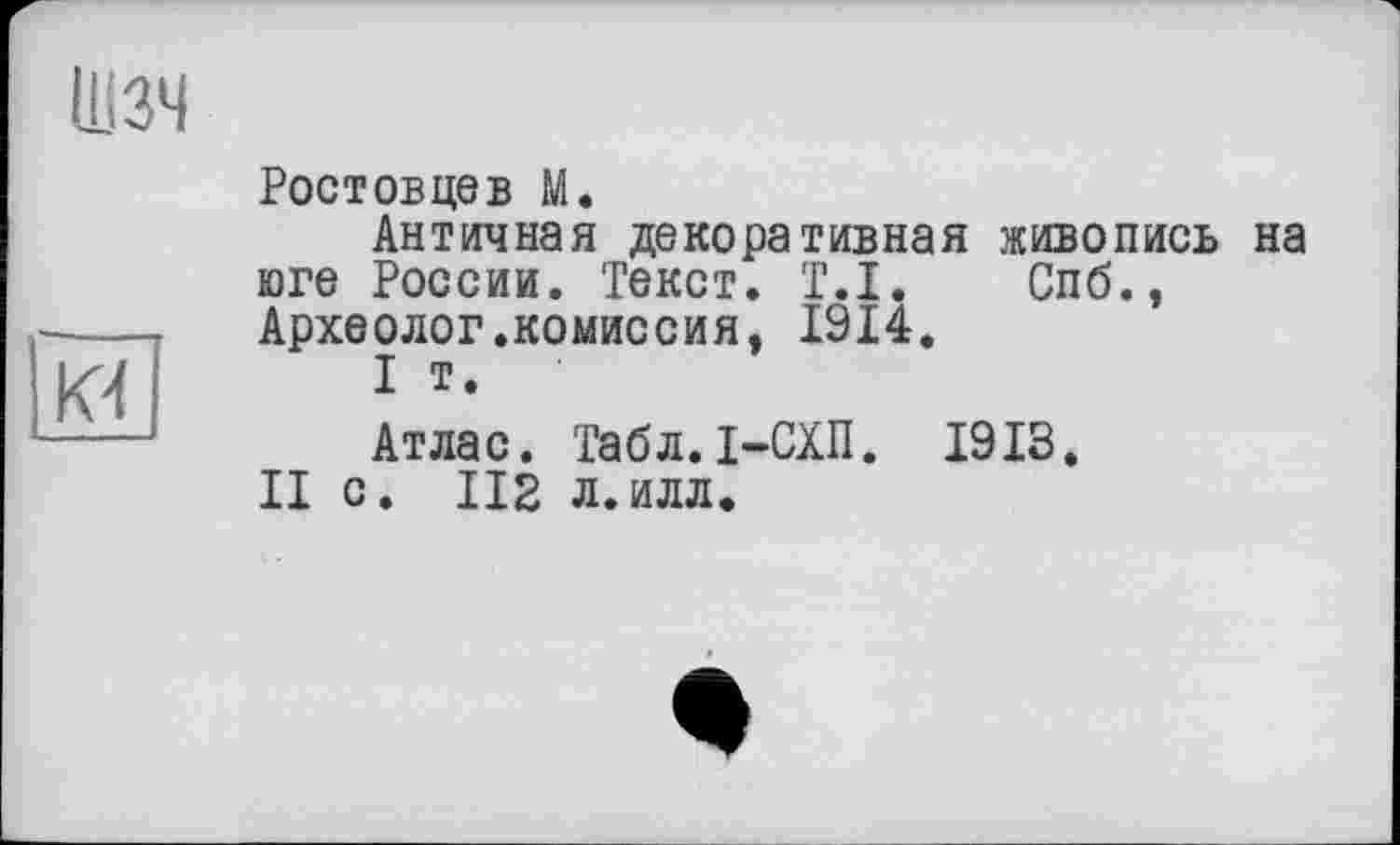 ﻿Шзч
К4
Ростовцев М.
Античная декоративная живопись на юге России. Текст. T.I. Спб., Археолог.комиссия, 1914.
I т.
Атлас. Табл.І-СХП. 1913.
II с. 112 л.илл.